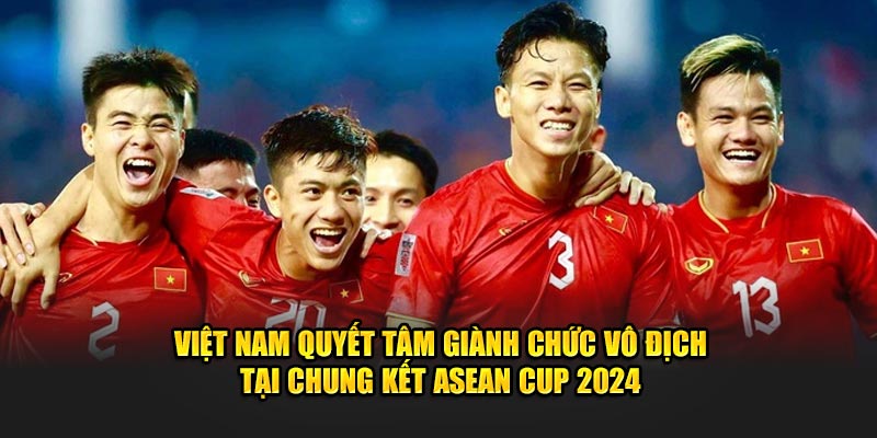 Việt Nam quyết tâm giành chức vô địch tại chung kết ASEAN Cup 2024